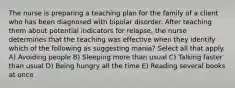 The nurse is preparing a teaching plan for the family of a client who has been diagnosed with bipolar disorder. After teaching them about potential indicators for relapse, the nurse determines that the teaching was effective when they identify which of the following as suggesting mania? Select all that apply. A) Avoiding people B) Sleeping more than usual C) Talking faster than usual D) Being hungry all the time E) Reading several books at once