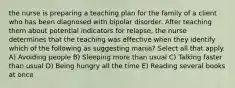 the nurse is preparing a teaching plan for the family of a client who has been diagnosed with bipolar disorder. After teaching them about potential indicators for relapse, the nurse determines that the teaching was effective when they identify which of the following as suggesting mania? Select all that apply. A) Avoiding people B) Sleeping more than usual C) Talking faster than usual D) Being hungry all the time E) Reading several books at once