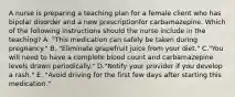 A nurse is preparing a teaching plan for a female client who has bipolar disorder and a new prescriptionfor carbamazepine. Which of the following instructions should the nurse include in the teaching? A. "This medication can safely be taken during pregnancy." B. "Eliminate grapefruit juice from your diet." C."You will need to have a complete blood count and carbamazepine levels drawn periodically." D."Notify your provider if you develop a rash." E. "Avoid driving for the first few days after starting this medication."