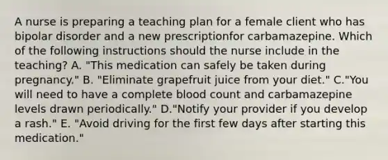 A nurse is preparing a teaching plan for a female client who has bipolar disorder and a new prescriptionfor carbamazepine. Which of the following instructions should the nurse include in the teaching? A. "This medication can safely be taken during pregnancy." B. "Eliminate grapefruit juice from your diet." C."You will need to have a complete blood count and carbamazepine levels drawn periodically." D."Notify your provider if you develop a rash." E. "Avoid driving for the first few days after starting this medication."