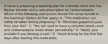 A nurse is preparing a teaching plan for a female client who has Bipolar disorder and a new prescription for Carbamazepine. Which of the following instructions should the nurse include in the teaching? (Select all that apply.) A. "This medication can safely be taken during pregnancy." B. "Eliminate grapefruit juice from your diet." C. "You will need to have a complete blood count and carbamazepine levels drawn periodically." D. "Notify your provider if you develop a rash." E. "Avoid driving for the first few days after starting this medication.