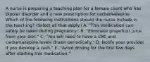 A nurse is preparing a teaching plan for a female client who has bipolar disorder and a new prescription for carbamazepine. Which of the following instructions should the nurse include in the teaching? (Select all that apply.) A. "This medication can safely be taken during pregnancy." B. "Eliminate grapefruit juice from your diet." C. "You will need to have a CBC and carbamazepine levels drawn periodically." D. Notify your provider if you develop a rash." E. "Avoid driving for the first few days after starting this medication."