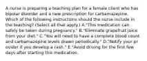 A nurse is preparing a teaching plan for a female client who has bipolar disorder and a new prescription for carbamazepine. Which of the following instructions should the nurse include in the teaching? (Select all that apply.) A."This medication can safely be taken during pregnancy." B."Eliminate grapefruit juice from your diet." C."You will need to have a complete blood count and carbamazepine levels drawn periodically." D."Notify your pr ovider if you develop a rash." E."Avoid driving for the first few days after starting this medication.