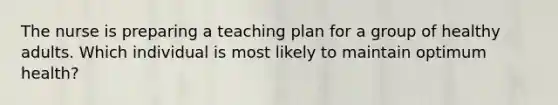 The nurse is preparing a teaching plan for a group of healthy adults. Which individual is most likely to maintain optimum health?