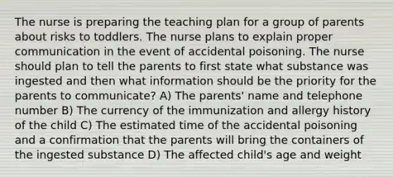 The nurse is preparing the teaching plan for a group of parents about risks to toddlers. The nurse plans to explain proper communication in the event of accidental poisoning. The nurse should plan to tell the parents to first state what substance was ingested and then what information should be the priority for the parents to communicate? A) The parents' name and telephone number B) The currency of the immunization and allergy history of the child C) The estimated time of the accidental poisoning and a confirmation that the parents will bring the containers of the ingested substance D) The affected child's age and weight