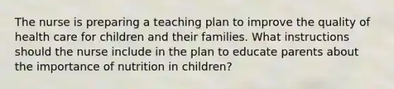 The nurse is preparing a teaching plan to improve the quality of health care for children and their families. What instructions should the nurse include in the plan to educate parents about the importance of nutrition in children?