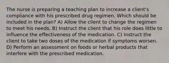 The nurse is preparing a teaching plan to increase a client​'s compliance with his prescribed drug regimen. Which should be included in the​ plan? A) Allow the client to change the regimen to meet his needs. B) Instruct the client that his role does little to influence the effectiveness of the medication. C) Instruct the client to take two doses of the medication if symptoms worsen. D) Perform an assessment on foods or herbal products that interfere with the prescribed medication.