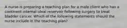 A nurse is preparing a teaching plan for a male client who has a continent internal ideal reservoir following surgery to treat bladder cancer. Which of the following statements should the nurse include in the teaching plan?