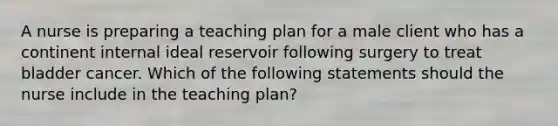 A nurse is preparing a teaching plan for a male client who has a continent internal ideal reservoir following surgery to treat bladder cancer. Which of the following statements should the nurse include in the teaching plan?