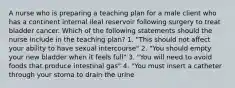 A nurse who is preparing a teaching plan for a male client who has a continent internal ileal reservoir following surgery to treat bladder cancer. Which of the following statements should the nurse include in the teaching plan? 1. "This should not affect your ability to have sexual intercourse" 2. "You should empty your new bladder when it feels full" 3. "You will need to avoid foods that produce intestinal gas" 4. "You must insert a catheter through your stoma to drain the urine