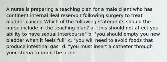 A nurse is preparing a teaching plan for a male client who has continent internal ileal reservoir following surgery to treat bladder cancer. Which of the following statements should the nurse include in the teaching plan? a. "this should not affect you ability to have sexual intercourse" b. "you should empty you new bladder when it feels full" c. "you will need to avoid foods that produce intestinal gas" d. "you must insert a catheter through your stoma to drain the urine