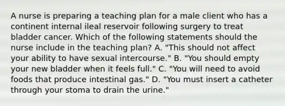 A nurse is preparing a teaching plan for a male client who has a continent internal ileal reservoir following surgery to treat bladder cancer. Which of the following statements should the nurse include in the teaching plan? A. "This should not affect your ability to have sexual intercourse." B. "You should empty your new bladder when it feels full." C. "You will need to avoid foods that produce intestinal gas." D. "You must insert a catheter through your stoma to drain the urine."