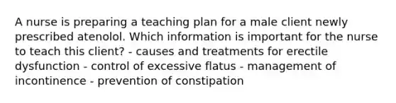 A nurse is preparing a teaching plan for a male client newly prescribed atenolol. Which information is important for the nurse to teach this client? - causes and treatments for erectile dysfunction - control of excessive flatus - management of incontinence - prevention of constipation