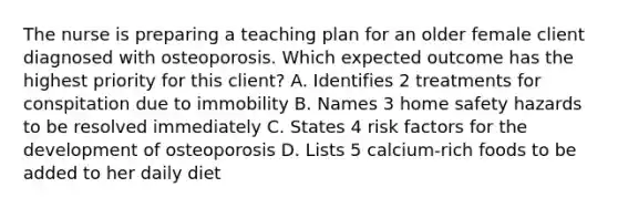 The nurse is preparing a teaching plan for an older female client diagnosed with osteoporosis. Which expected outcome has the highest priority for this client? A. Identifies 2 treatments for conspitation due to immobility B. Names 3 home safety hazards to be resolved immediately C. States 4 risk factors for the development of osteoporosis D. Lists 5 calcium-rich foods to be added to her daily diet