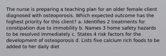 The nurse is preparing a teaching plan for an older female client diagnosed with osteoporosis. Which expected outcome has the highest priority for this client? a. Identifies 2 treatments for constipation due to immobility b. Names 3 home safety hazards to be resolved immediately c. States 4 risk factors for the development of osteoporosis d. Lists five calcium rich foods to be added to her daily diet