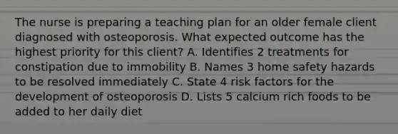 The nurse is preparing a teaching plan for an older female client diagnosed with osteoporosis. What expected outcome has the highest priority for this client? A. Identifies 2 treatments for constipation due to immobility B. Names 3 home safety hazards to be resolved immediately C. State 4 risk factors for the development of osteoporosis D. Lists 5 calcium rich foods to be added to her daily diet