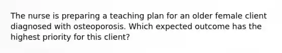 The nurse is preparing a teaching plan for an older female client diagnosed with osteoporosis. Which expected outcome has the highest priority for this client?