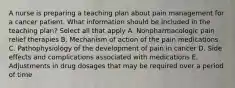 A nurse is preparing a teaching plan about pain management for a cancer patient. What information should be included in the teaching plan? Select all that apply A. Nonpharmacologic pain relief therapies B. Mechanism of action of the pain medications C. Pathophysiology of the development of pain in cancer D. Side effects and complications associated with medications E. Adjustments in drug dosages that may be required over a period of time