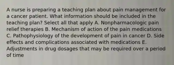 A nurse is preparing a teaching plan about pain management for a cancer patient. What information should be included in the teaching plan? Select all that apply A. Nonpharmacologic pain relief therapies B. Mechanism of action of the pain medications C. Pathophysiology of the development of pain in cancer D. Side effects and complications associated with medications E. Adjustments in drug dosages that may be required over a period of time