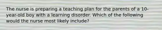 The nurse is preparing a teaching plan for the parents of a 10-year-old boy with a learning disorder. Which of the following would the nurse most likely include?