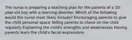 The nurse is preparing a teaching plan for the parents of a 10-year-old boy with a learning disorder. Which of the following would the nurse most likely include? Encouraging parents to give the child personal space Telling parents to check on the child regularly Explaining the child's strengths and weaknesses Having parents learn the child's facial expressions