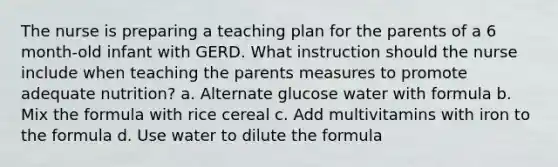 The nurse is preparing a teaching plan for the parents of a 6 month-old infant with GERD. What instruction should the nurse include when teaching the parents measures to promote adequate nutrition? a. Alternate glucose water with formula b. Mix the formula with rice cereal c. Add multivitamins with iron to the formula d. Use water to dilute the formula