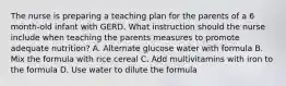 The nurse is preparing a teaching plan for the parents of a 6 month-old infant with GERD. What instruction should the nurse include when teaching the parents measures to promote adequate nutrition? A. Alternate glucose water with formula B. Mix the formula with rice cereal C. Add multivitamins with iron to the formula D. Use water to dilute the formula