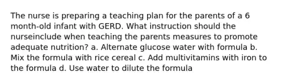 The nurse is preparing a teaching plan for the parents of a 6 month-old infant with GERD. What instruction should the nurseinclude when teaching the parents measures to promote adequate nutrition? a. Alternate glucose water with formula b. Mix the formula with rice cereal c. Add multivitamins with iron to the formula d. Use water to dilute the formula