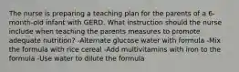 The nurse is preparing a teaching plan for the parents of a 6-month-old infant with GERD. What instruction should the nurse include when teaching the parents measures to promote adequate nutrition? -Alternate glucose water with formula -Mix the formula with rice cereal -Add multivitamins with iron to the formula -Use water to dilute the formula