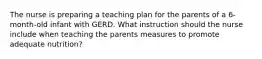 The nurse is preparing a teaching plan for the parents of a 6-month-old infant with GERD. What instruction should the nurse include when teaching the parents measures to promote adequate nutrition?