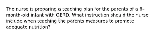 The nurse is preparing a teaching plan for the parents of a 6-month-old infant with GERD. What instruction should the nurse include when teaching the parents measures to promote adequate nutrition?