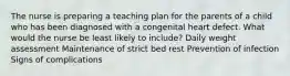 The nurse is preparing a teaching plan for the parents of a child who has been diagnosed with a congenital heart defect. What would the nurse be least likely to include? Daily weight assessment Maintenance of strict bed rest Prevention of infection Signs of complications