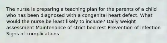 The nurse is preparing a teaching plan for the parents of a child who has been diagnosed with a congenital heart defect. What would the nurse be least likely to include? Daily weight assessment Maintenance of strict bed rest Prevention of infection Signs of complications