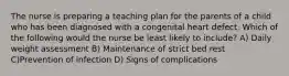 The nurse is preparing a teaching plan for the parents of a child who has been diagnosed with a congenital heart defect. Which of the following would the nurse be least likely to include? A) Daily weight assessment B) Maintenance of strict bed rest C)Prevention of infection D) Signs of complications