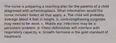 The nurse is preparing a teaching plan for the parents of a child diagnosed with achondroplasia. What information would the nurse include? Select all that apply. a. The child will probably average about 4 feet in height. b. Limb-lengthening surgeries may need to be done. c. Middle ear infections may be a persistent problem. d. Chest deformities will interfere with respiratory capacity. e. Growth hormone is the gold standard of treatment.