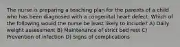 The nurse is preparing a teaching plan for the parents of a child who has been diagnosed with a congenital heart defect. Which of the following would the nurse be least likely to include? A) Daily weight assessment B) Maintenance of strict bed rest C) Prevention of infection D) Signs of complications