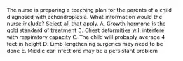 The nurse is preparing a teaching plan for the parents of a child diagnosed with achondroplasia. What information would the nurse include? Select all that apply. A. Growth hormone is the gold standard of treatment B. Chest deformities will interfere with respiratory capacity C. The child will probably average 4 feet in height D. Limb lengthening surgeries may need to be done E. Middle ear infections may be a persistant problem