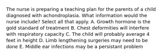 The nurse is preparing a teaching plan for the parents of a child diagnosed with achondroplasia. What information would the nurse include? Select all that apply. A. Growth hormone is the gold standard of treatment B. Chest deformities will interfere with respiratory capacity C. The child will probably average 4 feet in height D. Limb lengthening surgeries may need to be done E. Middle ear infections may be a persistant problem