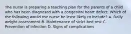 The nurse is preparing a teaching plan for the parents of a child who has been diagnosed with a congenital heart defect. Which of the following would the nurse be least likely to include? A. Daily weight assessment B. Maintenance of strict bed rest C. Prevention of infection D. Signs of complications