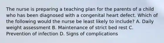 The nurse is preparing a teaching plan for the parents of a child who has been diagnosed with a congenital heart defect. Which of the following would the nurse be least likely to include? A. Daily weight assessment B. Maintenance of strict bed rest C. Prevention of infection D. Signs of complications