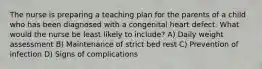 The nurse is preparing a teaching plan for the parents of a child who has been diagnosed with a congenital heart defect. What would the nurse be least likely to include? A) Daily weight assessment B) Maintenance of strict bed rest C) Prevention of infection D) Signs of complications