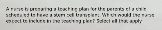 A nurse is preparing a teaching plan for the parents of a child scheduled to have a stem cell transplant. Which would the nurse expect to include in the teaching plan? Select all that apply.