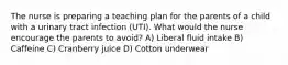 The nurse is preparing a teaching plan for the parents of a child with a urinary tract infection (UTI). What would the nurse encourage the parents to avoid? A) Liberal fluid intake B) Caffeine C) Cranberry juice D) Cotton underwear