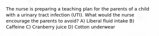 The nurse is preparing a teaching plan for the parents of a child with a urinary tract infection (UTI). What would the nurse encourage the parents to avoid? A) Liberal fluid intake B) Caffeine C) Cranberry juice D) Cotton underwear