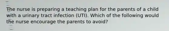 The nurse is preparing a teaching plan for the parents of a child with a urinary tract infection (UTI). Which of the following would the nurse encourage the parents to avoid?