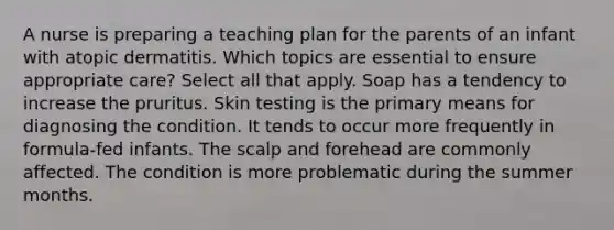 A nurse is preparing a teaching plan for the parents of an infant with atopic dermatitis. Which topics are essential to ensure appropriate care? Select all that apply. Soap has a tendency to increase the pruritus. Skin testing is the primary means for diagnosing the condition. It tends to occur more frequently in formula-fed infants. The scalp and forehead are commonly affected. The condition is more problematic during the summer months.