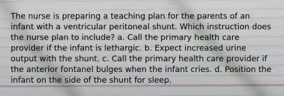 The nurse is preparing a teaching plan for the parents of an infant with a ventricular peritoneal shunt. Which instruction does the nurse plan to include? a. Call the primary health care provider if the infant is lethargic. b. Expect increased urine output with the shunt. c. Call the primary health care provider if the anterior fontanel bulges when the infant cries. d. Position the infant on the side of the shunt for sleep.