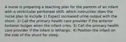 A nurse is preparing a teaching plan for the parents of an infant with a ventricular peritoneal shift. which instruction does the nurse plan to include 1) Expect increased urine output with the shunt. 2) Call the primary health care provider if the anterior fontanel bulges when the infant cries. 3) Call the primary health care provider if the infant is lethargic. 4) Position the infant on the side of the shunt for sleep.