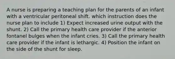 A nurse is preparing a teaching plan for the parents of an infant with a ventricular peritoneal shift. which instruction does the nurse plan to include 1) Expect increased urine output with the shunt. 2) Call the primary health care provider if the anterior fontanel bulges when the infant cries. 3) Call the primary health care provider if the infant is lethargic. 4) Position the infant on the side of the shunt for sleep.