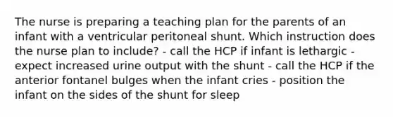 The nurse is preparing a teaching plan for the parents of an infant with a ventricular peritoneal shunt. Which instruction does the nurse plan to include? - call the HCP if infant is lethargic - expect increased urine output with the shunt - call the HCP if the anterior fontanel bulges when the infant cries - position the infant on the sides of the shunt for sleep